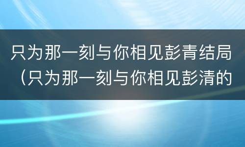 只为那一刻与你相见彭青结局（只为那一刻与你相见彭清的结局）