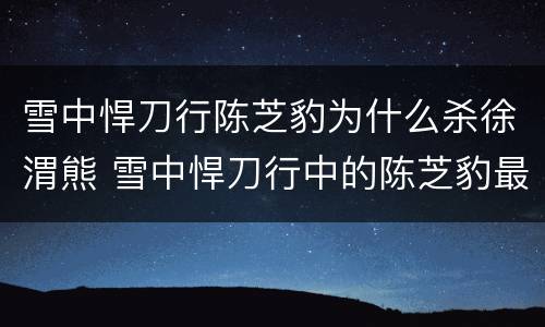 雪中悍刀行陈芝豹为什么杀徐渭熊 雪中悍刀行中的陈芝豹最后怎么样了