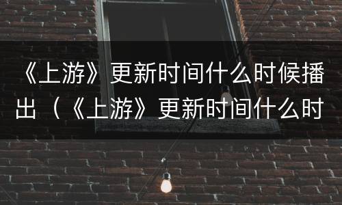 《上游》更新时间什么时候播出（《上游》更新时间什么时候播出的）