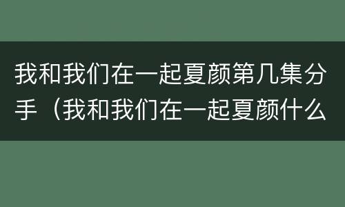 我和我们在一起夏颜第几集分手（我和我们在一起夏颜什么时候分手的）