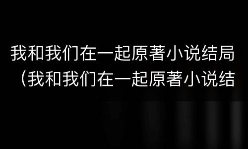 我和我们在一起原著小说结局（我和我们在一起原著小说结局）