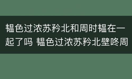 韫色过浓苏矜北和周时韫在一起了吗 韫色过浓苏矜北壁咚周时韫