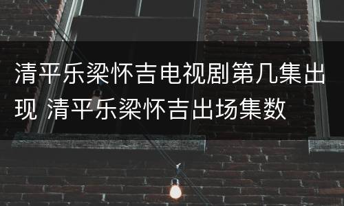 清平乐梁怀吉电视剧第几集出现 清平乐梁怀吉出场集数