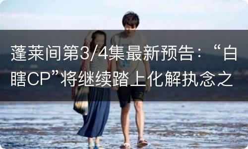 蓬莱间第3/4集最新预告：“白瞎CP”将继续踏上化解执念之旅
