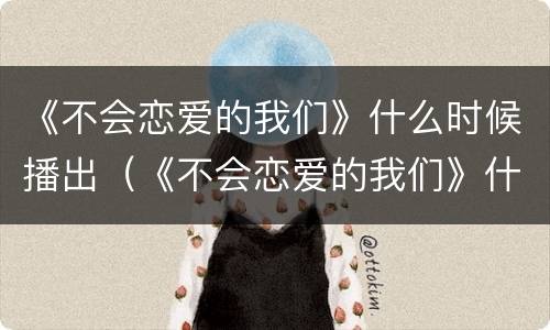 《不会恋爱的我们》什么时候播出（《不会恋爱的我们》什么时候播出电视剧）