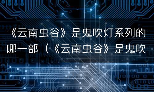 《云南虫谷》是鬼吹灯系列的哪一部（《云南虫谷》是鬼吹灯系列的哪一部电影）
