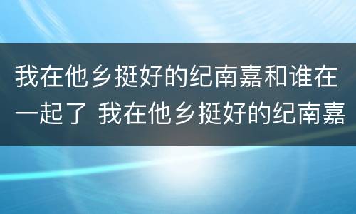 我在他乡挺好的纪南嘉和谁在一起了 我在他乡挺好的纪南嘉和谁在一起了微博