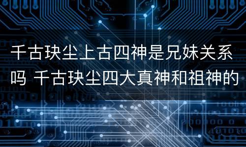 千古玦尘上古四神是兄妹关系吗 千古玦尘四大真神和祖神的关系
