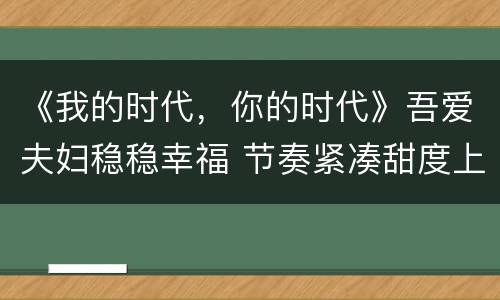 《我的时代，你的时代》吾爱夫妇稳稳幸福 节奏紧凑甜度上头