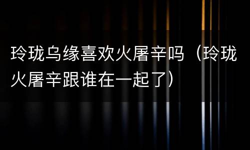 玲珑乌缘喜欢火屠辛吗（玲珑火屠辛跟谁在一起了）