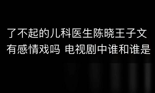 了不起的儿科医生陈晓王子文有感情戏吗 电视剧中谁和谁是一对