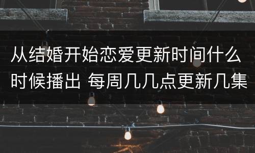 从结婚开始恋爱更新时间什么时候播出 每周几几点更新几集