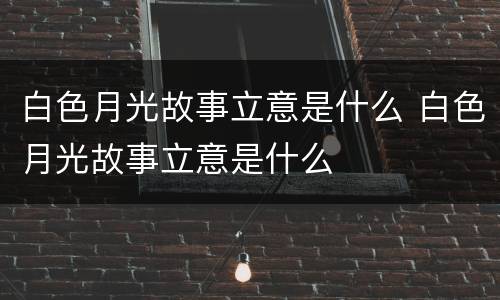 白色月光故事立意是什么 白色月光故事立意是什么
