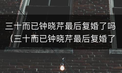 三十而已钟晓芹最后复婚了吗（三十而已钟晓芹最后复婚了吗是真的吗）