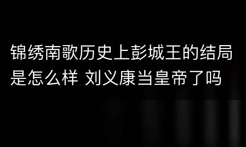 锦绣南歌历史上彭城王的结局是怎么样 刘义康当皇帝了吗