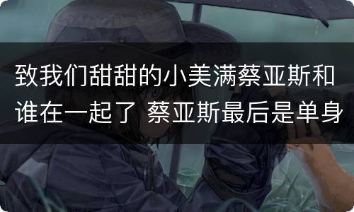 致我们甜甜的小美满蔡亚斯和谁在一起了 蔡亚斯最后是单身吗