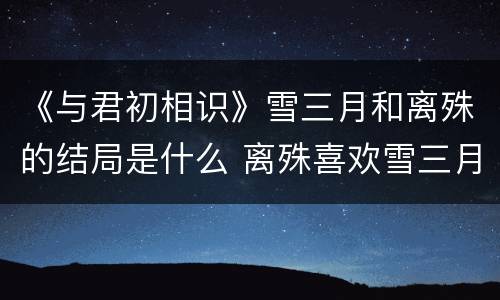 《与君初相识》雪三月和离殊的结局是什么 离殊喜欢雪三月吗