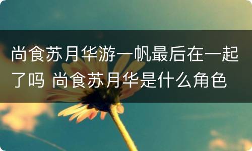 尚食苏月华游一帆最后在一起了吗 尚食苏月华是什么角色