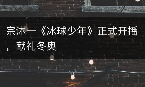 宗沐一《冰球少年》正式开播，献礼冬奥