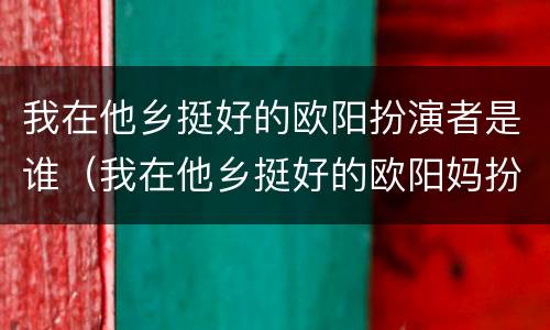 我在他乡挺好的欧阳扮演者是谁（我在他乡挺好的欧阳妈扮演者）
