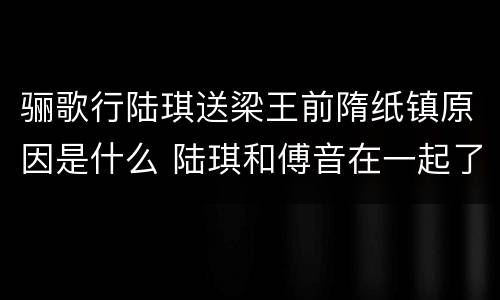 骊歌行陆琪送梁王前隋纸镇原因是什么 陆琪和傅音在一起了吗