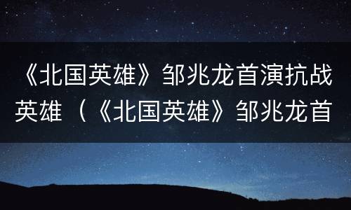 《北国英雄》邹兆龙首演抗战英雄（《北国英雄》邹兆龙首演抗战英雄是谁）