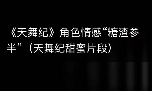 《天舞纪》角色情感“糖渣参半”（天舞纪甜蜜片段）
