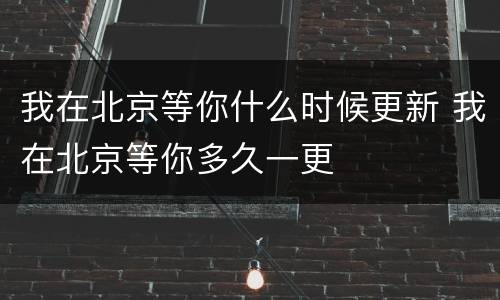 我在北京等你什么时候更新 我在北京等你多久一更
