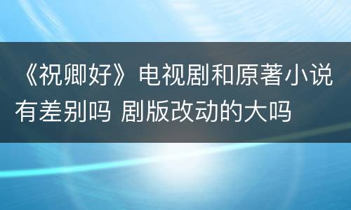 《祝卿好》电视剧和原著小说有差别吗 剧版改动的大吗