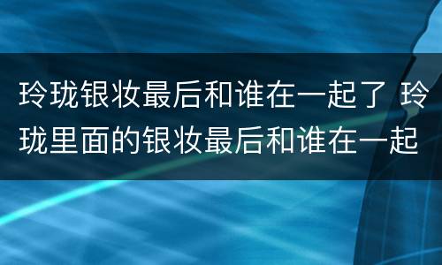 玲珑银妆最后和谁在一起了 玲珑里面的银妆最后和谁在一起了