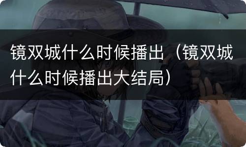 镜双城什么时候播出（镜双城什么时候播出大结局）