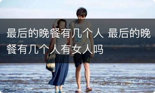 最后的晚餐有几个人 最后的晚餐有几个人有女人吗