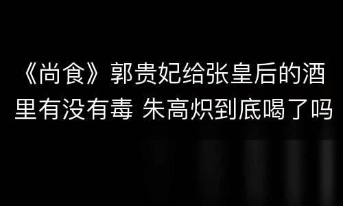 《尚食》郭贵妃给张皇后的酒里有没有毒 朱高炽到底喝了吗