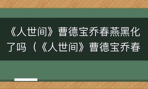 《人世间》曹德宝乔春燕黑化了吗（《人世间》曹德宝乔春燕黑化了吗视频）