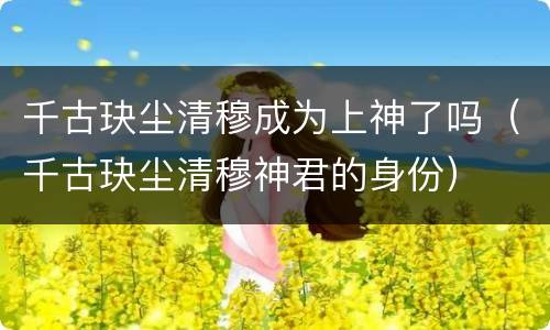 千古玦尘清穆成为上神了吗（千古玦尘清穆神君的身份）