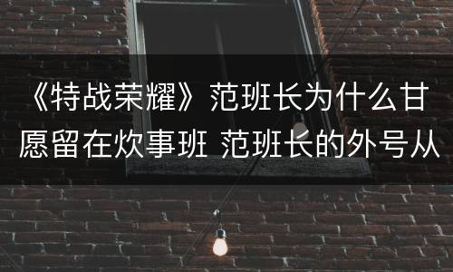 《特战荣耀》范班长为什么甘愿留在炊事班 范班长的外号从何而来