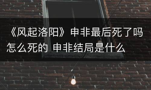 《风起洛阳》申非最后死了吗怎么死的 申非结局是什么