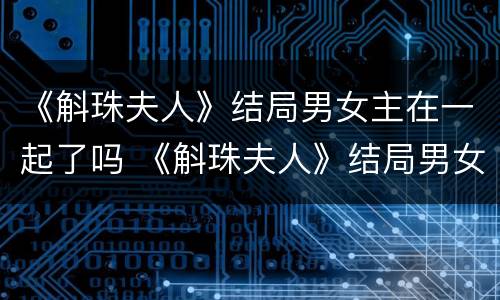 《斛珠夫人》结局男女主在一起了吗 《斛珠夫人》结局男女主在一起了吗小说