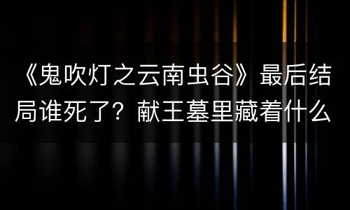 《鬼吹灯之云南虫谷》最后结局谁死了？献王墓里藏着什么秘密？