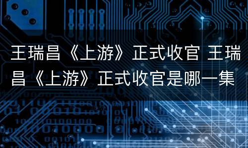 王瑞昌《上游》正式收官 王瑞昌《上游》正式收官是哪一集