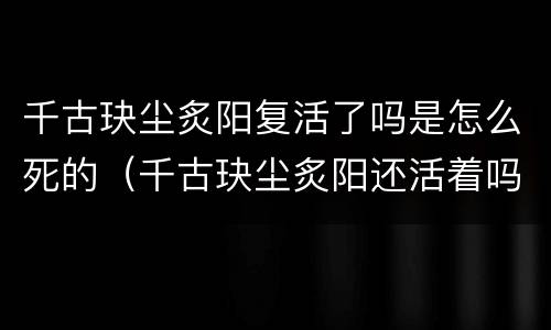 千古玦尘炙阳复活了吗是怎么死的（千古玦尘炙阳还活着吗）