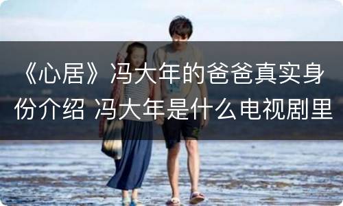 《心居》冯大年的爸爸真实身份介绍 冯大年是什么电视剧里的人