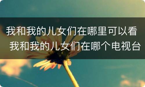 我和我的儿女们在哪里可以看 我和我的儿女们在哪个电视台播出