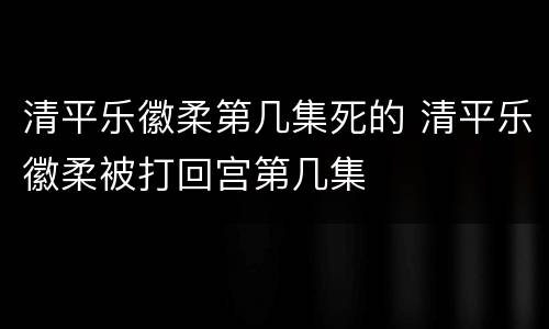 清平乐徽柔第几集死的 清平乐徽柔被打回宫第几集