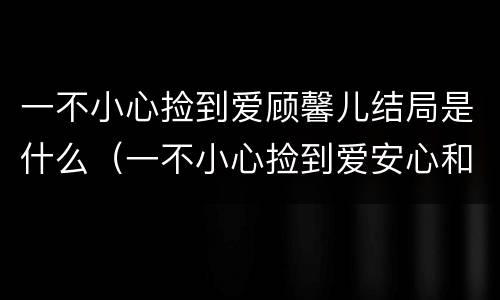 一不小心捡到爱顾馨儿结局是什么（一不小心捡到爱安心和顾馨儿什么关系）