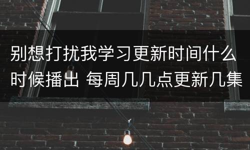 别想打扰我学习更新时间什么时候播出 每周几几点更新几集