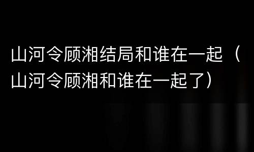 山河令顾湘结局和谁在一起（山河令顾湘和谁在一起了）