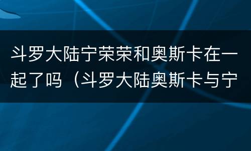 斗罗大陆宁荣荣和奥斯卡在一起了吗（斗罗大陆奥斯卡与宁荣）