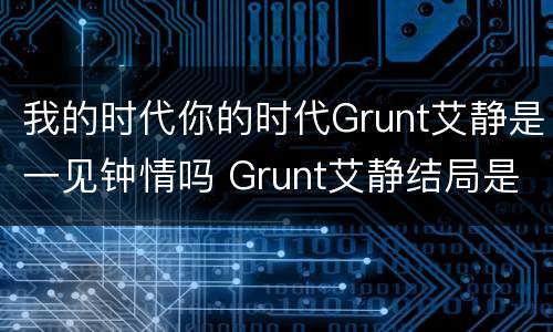 我的时代你的时代Grunt艾静是一见钟情吗 Grunt艾静结局是什么