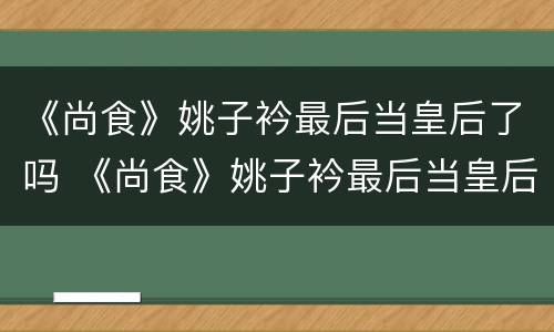 《尚食》姚子衿最后当皇后了吗 《尚食》姚子衿最后当皇后了吗